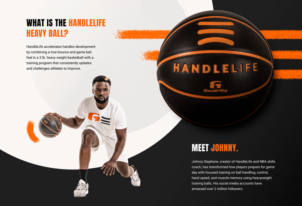 What is the HandleLife Heavy Ball? HandleLife accelerates handles development by combining a true bounce and game ball feel in a 3 lb. heavy weight basketball with a training program that consistently updates and challenges athletes to improve. Meet Johnny. Johnny Stephene, creator of HandleLife and NBA skills coach, has transformed how players prepare for game day with focused training on ball handling, control, hand speed, and more.